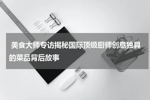  美食大师专访揭秘国际顶级厨师创意独具的菜品背后故事