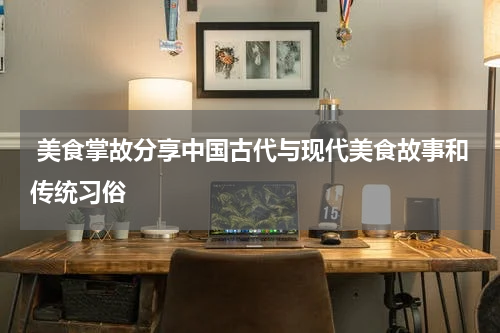  美食掌故分享中国古代与现代美食故事和传统习俗