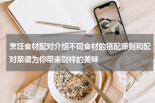 烹饪食材配对介绍不同食材的搭配原则和配对菜谱为你带来别样的美味
