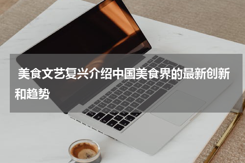  美食文艺复兴介绍中国美食界的最新创新和趋势