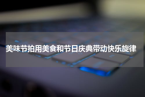  美味节拍用美食和节日庆典带动快乐旋律