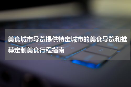 美食城市导览提供特定城市的美食导览和推荐定制美食行程指南