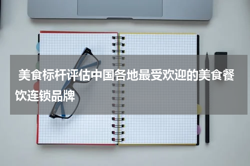  美食标杆评估中国各地最受欢迎的美食餐饮连锁品牌