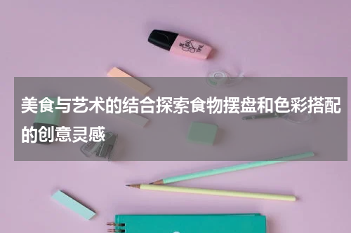 美食与艺术的结合探索食物摆盘和色彩搭配的创意灵感