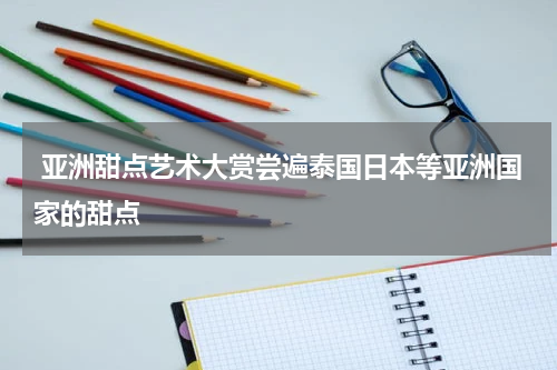  亚洲甜点艺术大赏尝遍泰国日本等亚洲国家的甜点