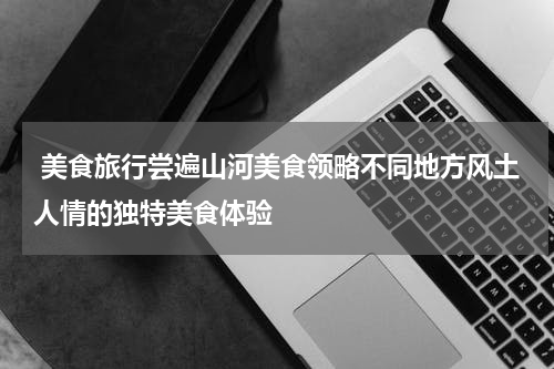  美食旅行尝遍山河美食领略不同地方风土人情的独特美食体验