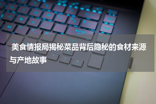  美食情报局揭秘菜品背后隐秘的食材来源与产地故事