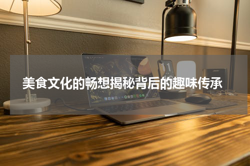  美食文化的畅想揭秘背后的趣味传承