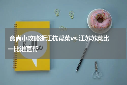  食尚小攻略浙江杭帮菜vs.江苏苏菜比一比谁更帮