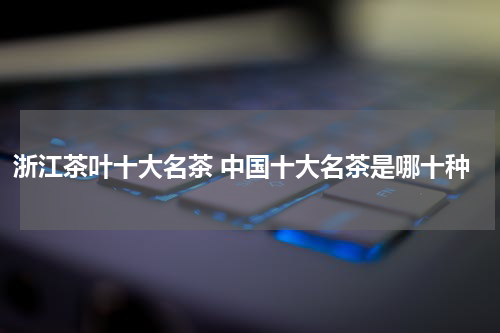 浙江茶叶十大名茶 中国十大名茶是哪十种