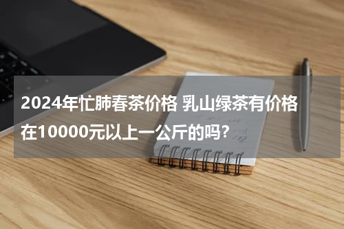 2024年忙肺春茶价格 乳山绿茶有价格在10000元以上一公斤的吗？