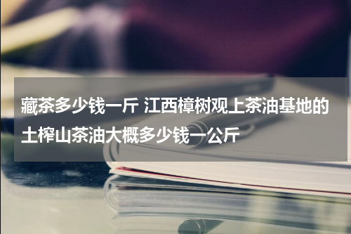 藏茶多少钱一斤 江西樟树观上茶油基地的土榨山茶油大概多少钱一公斤