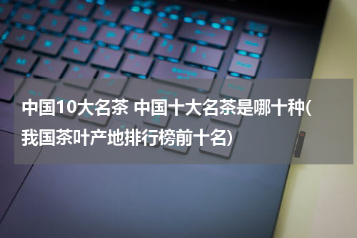 中国10大名茶 中国十大名茶是哪十种(我国茶叶产地排行榜前十名)