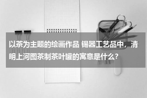 以茶为主题的绘画作品 锡器工艺品中，清明上河图茶制茶叶罐的寓意是什么？
