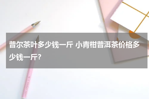 普尔茶叶多少钱一斤 小青柑普洱茶价格多少钱一斤？