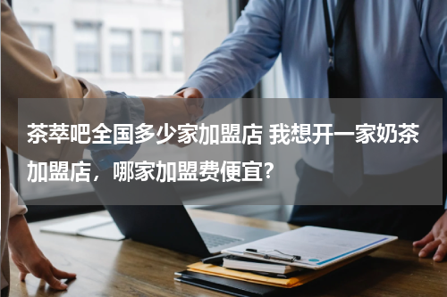 茶萃吧全国多少家加盟店 我想开一家奶茶加盟店，哪家加盟费便宜？