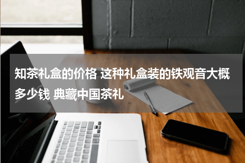 知茶礼盒的价格 这种礼盒装的铁观音大概多少钱 典藏中国茶礼
