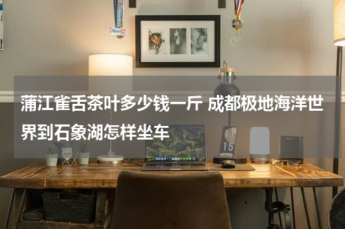 蒲江雀舌茶叶多少钱一斤 成都极地海洋世界到石象湖怎样坐车