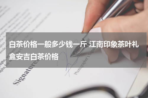 白茶价格一般多少钱一斤 江南印象茶叶礼盒安吉白茶价格