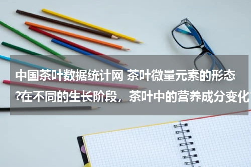 中国茶叶数据统计网 茶叶微量元素的形态?在不同的生长阶段，茶叶中的营养成分变化？