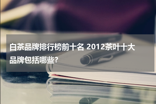 白茶品牌排行榜前十名 2012茶叶十大品牌包括哪些？
