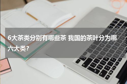 6大茶类分别有哪些茶 我国的茶叶分为哪六大类？