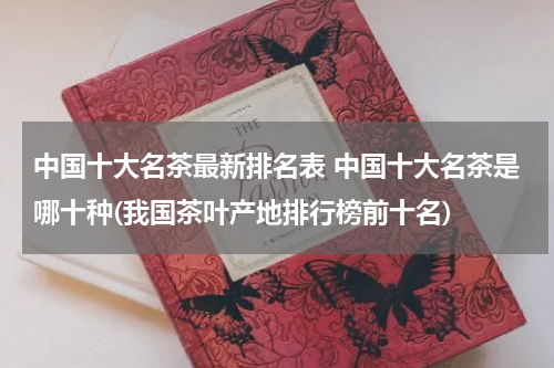 中国十大名茶最新排名表 中国十大名茶是哪十种(我国茶叶产地排行榜前十名)