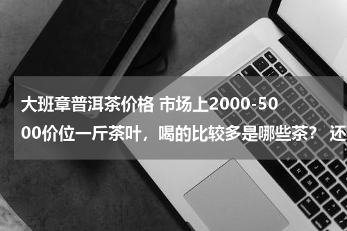 大班章普洱茶价格 市场上2000-5000价位一斤茶叶，喝的比较多是哪些茶？ 还有大众消费中，我们自己买去喝的一般买什么茶？