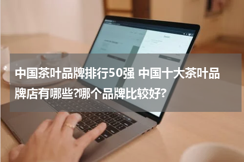 中国茶叶品牌排行50强 中国十大茶叶品牌店有哪些?哪个品牌比较好?