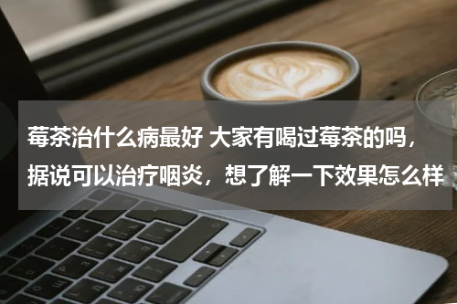 莓茶治什么病最好 大家有喝过莓茶的吗，据说可以治疗咽炎，想了解一下效果怎么样