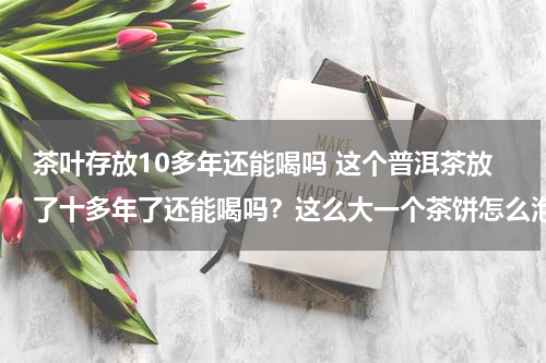 茶叶存放10多年还能喝吗 这个普洱茶放了十多年了还能喝吗？这么大一个茶饼怎么泡水喝？