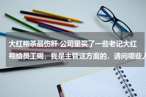 大红袍茶最伤肝 公司里买了一些老记大红袍给员工喝，我是主管这方面的，请问哪些人不适合喝茶？