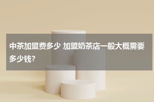 中茶加盟费多少 加盟奶茶店一般大概需要多少钱？