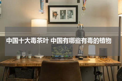 中国十大毒茶叶 中国有哪些有毒的植物