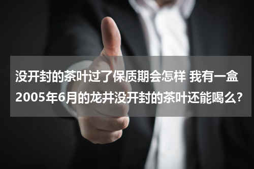 没开封的茶叶过了保质期会怎样 我有一盒2005年6月的龙井没开封的茶叶还能喝么？