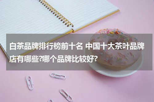 白茶品牌排行榜前十名 中国十大茶叶品牌店有哪些?哪个品牌比较好?