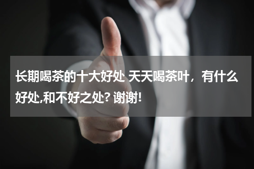 长期喝茶的十大好处 天天喝茶叶，有什么好处,和不好之处? 谢谢!