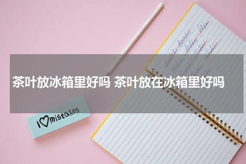 茶叶放冰箱里好吗 茶叶放在冰箱里好吗