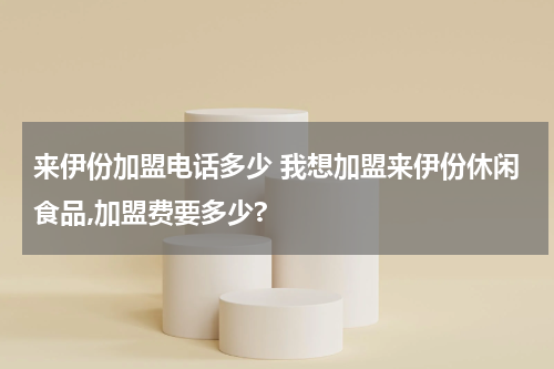 来伊份加盟电话多少 我想加盟来伊份休闲食品,加盟费要多少?