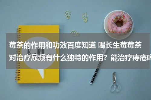 莓茶的作用和功效百度知道 喝长生莓莓茶对治疗尿频有什么独特的作用？能治疗痔疮吗?