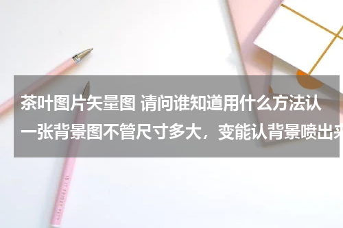 茶叶图片矢量图 请问谁知道用什么方法认一张背景图不管尺寸多大，变能认背景喷出来的效果要清晰