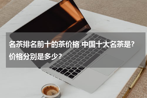 名茶排名前十的茶价格 中国十大名茶是？价格分别是多少？