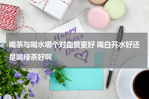 喝茶与喝水哪个对血管更好 喝白开水好还是喝绿茶好啊