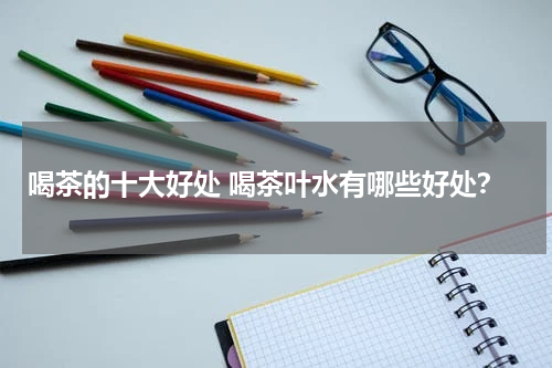 喝茶的十大好处 喝茶叶水有哪些好处？
