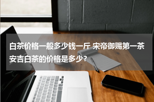 白茶价格一般多少钱一斤 宋帝御赐第一茶安吉白茶的价格是多少？