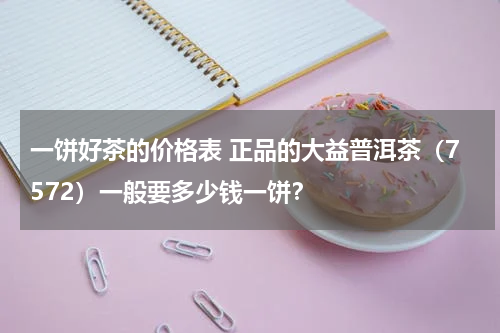 一饼好茶的价格表 正品的大益普洱茶（7572）一般要多少钱一饼？