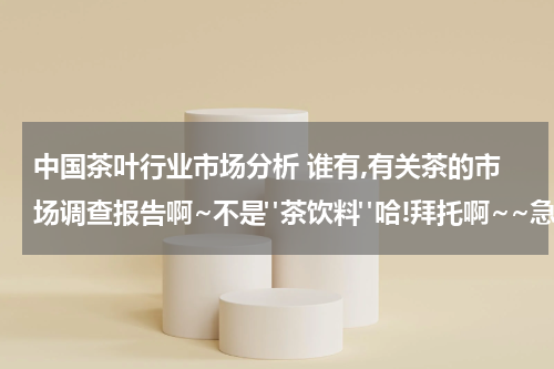 中国茶叶行业市场分析 谁有,有关茶的市场调查报告啊~不是"茶饮料"哈!拜托啊~~急~!!