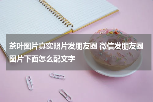 茶叶图片真实照片发朋友圈 微信发朋友圈图片下面怎么配文字