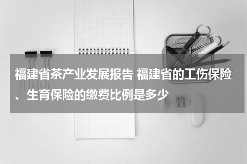 福建省茶产业发展报告 福建省的工伤保险、生育保险的缴费比例是多少