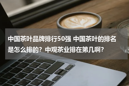 中国茶叶品牌排行50强 中国茶叶的排名是怎么排的？中观茶业排在第几啊？